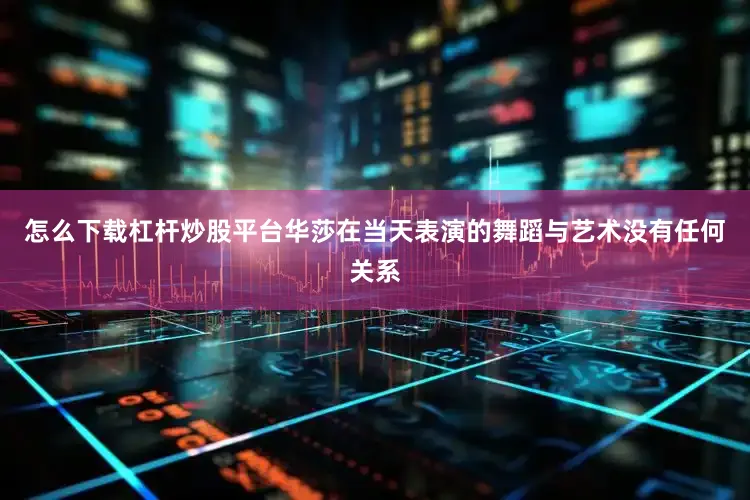 怎么下载杠杆炒股平台华莎在当天表演的舞蹈与艺术没有任何关系