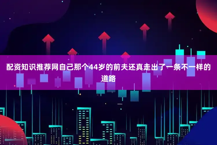 配资知识推荐网自己那个44岁的前夫还真走出了一条不一样的道路