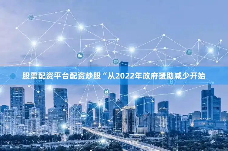股票配资平台配资炒股“从2022年政府援助减少开始