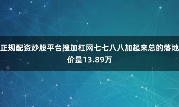 正规配资炒股平台搜加杠网七七八八加起来总的落地价是13.89万