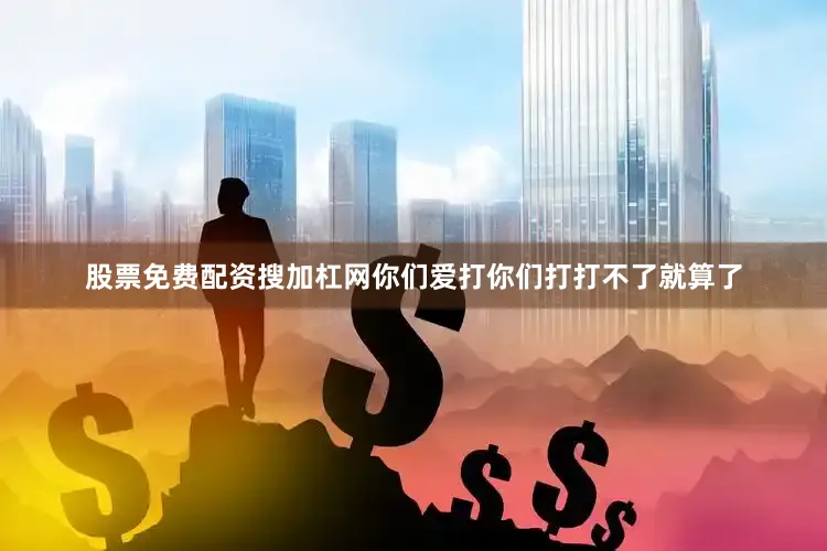 股票免费配资搜加杠网你们爱打你们打打不了就算了