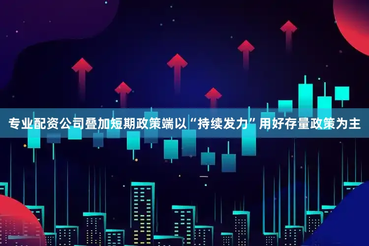 专业配资公司叠加短期政策端以“持续发力”用好存量政策为主