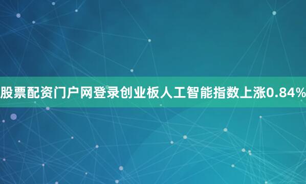 股票配资门户网登录创业板人工智能指数上涨0.84%